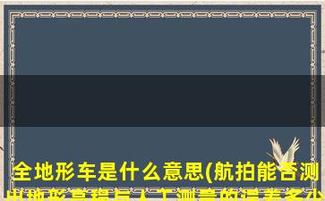 全地形车是什么意思(航拍能否测出地形高程与人工测量的误差多少)