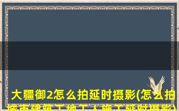 大疆御2怎么拍延时摄影(怎么拍城市建筑工地工人施工延时摄影)